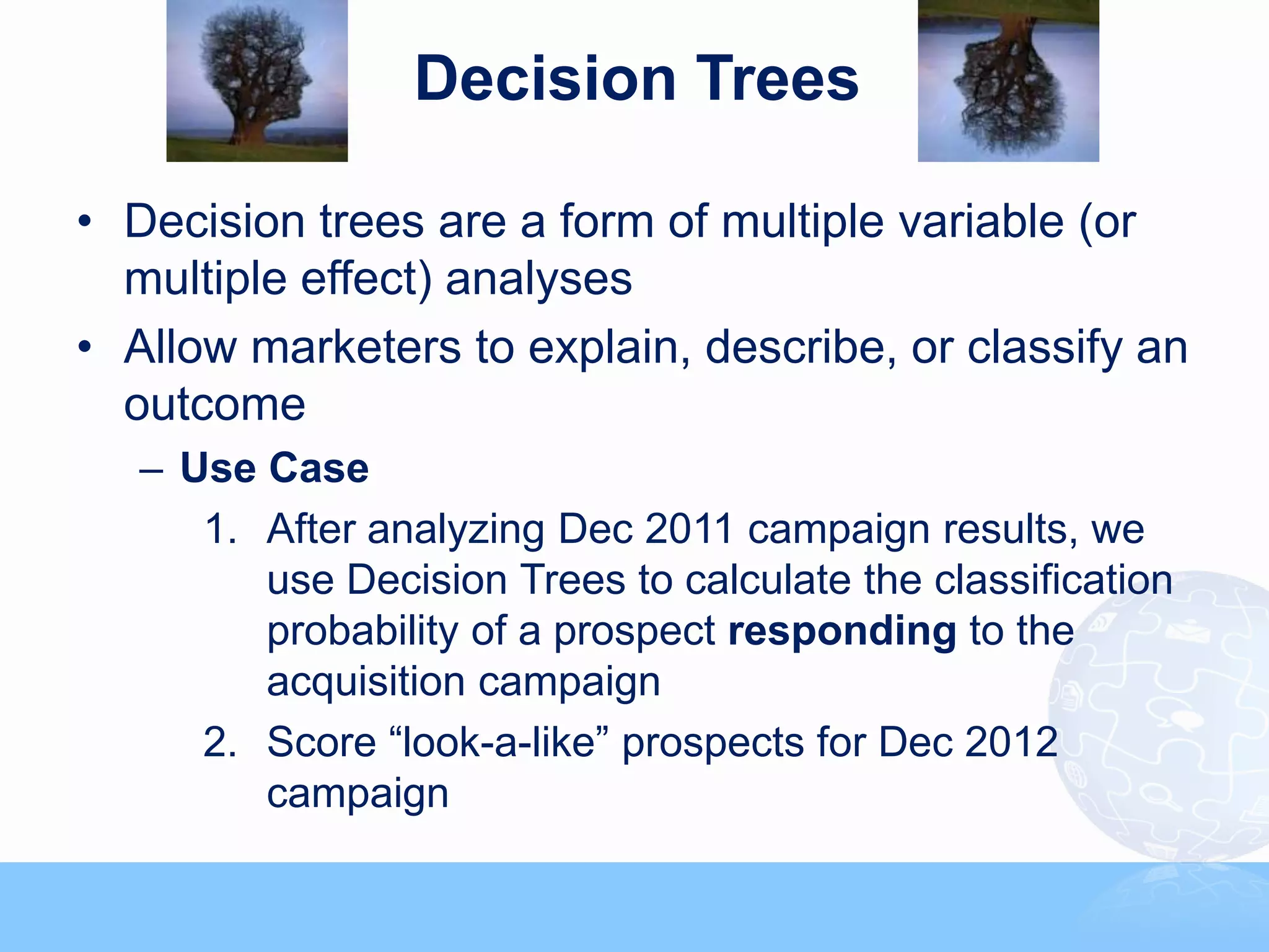 Decision Trees

• Decision trees are a form of multiple variable (or
  multiple effect) analyses
• Allow marketers to explain, describe, or classify an
  outcome
   – Use Case
      1. After analyzing Dec 2011 campaign results, we
         use Decision Trees to calculate the classification
         probability of a prospect responding to the
         acquisition campaign
      2. Score “look-a-like” prospects for Dec 2012
         campaign
 