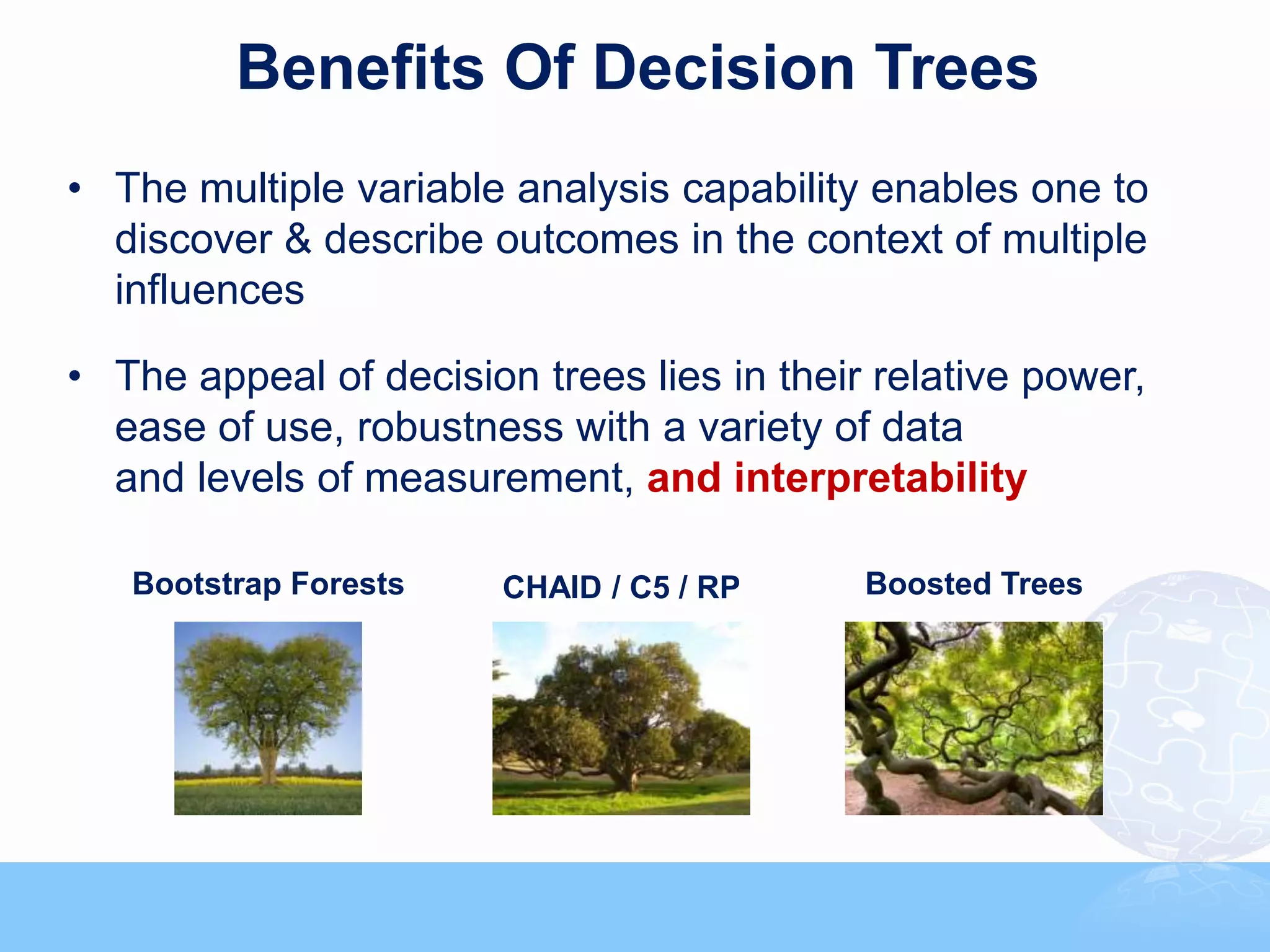 Benefits Of Decision Trees
• The multiple variable analysis capability enables one to
  discover & describe outcomes in the context of multiple
  influences

• The appeal of decision trees lies in their relative power,
  ease of use, robustness with a variety of data
  and levels of measurement, and interpretability

   Bootstrap Forests    CHAID / C5 / RP     Boosted Trees
 