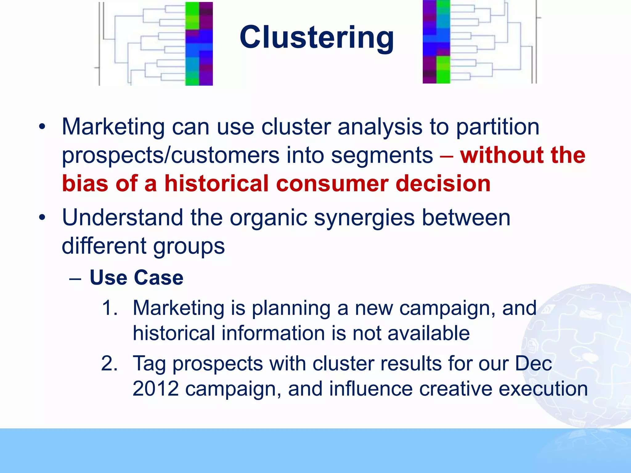 Clustering

• Marketing can use cluster analysis to partition
  prospects/customers into segments – without the
  bias of a historical consumer decision
• Understand the organic synergies between
  different groups
  – Use Case
     1. Marketing is planning a new campaign, and
        historical information is not available
     2. Tag prospects with cluster results for our Dec
        2012 campaign, and influence creative execution
 