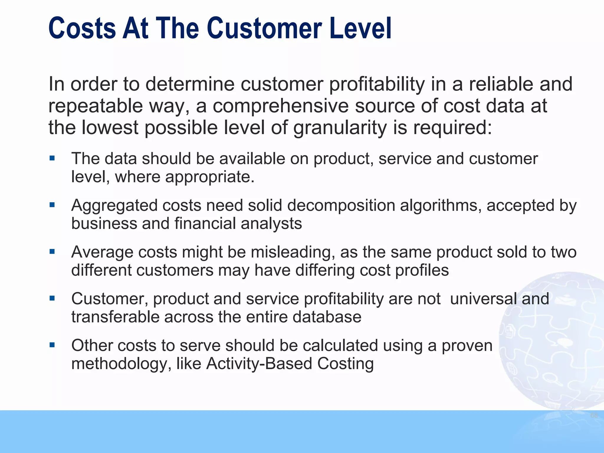 Costs At The Customer Level
In order to determine customer profitability in a reliable and
repeatable way, a comprehensive source of cost data at
the lowest possible level of granularity is required:
 The data should be available on product, service and customer
  level, where appropriate.
 Aggregated costs need solid decomposition algorithms, accepted by
  business and financial analysts
 Average costs might be misleading, as the same product sold to two
  different customers may have differing cost profiles
 Customer, product and service profitability are not universal and
  transferable across the entire database
 Other costs to serve should be calculated using a proven
  methodology, like Activity-Based Costing

                                                                       68
 
