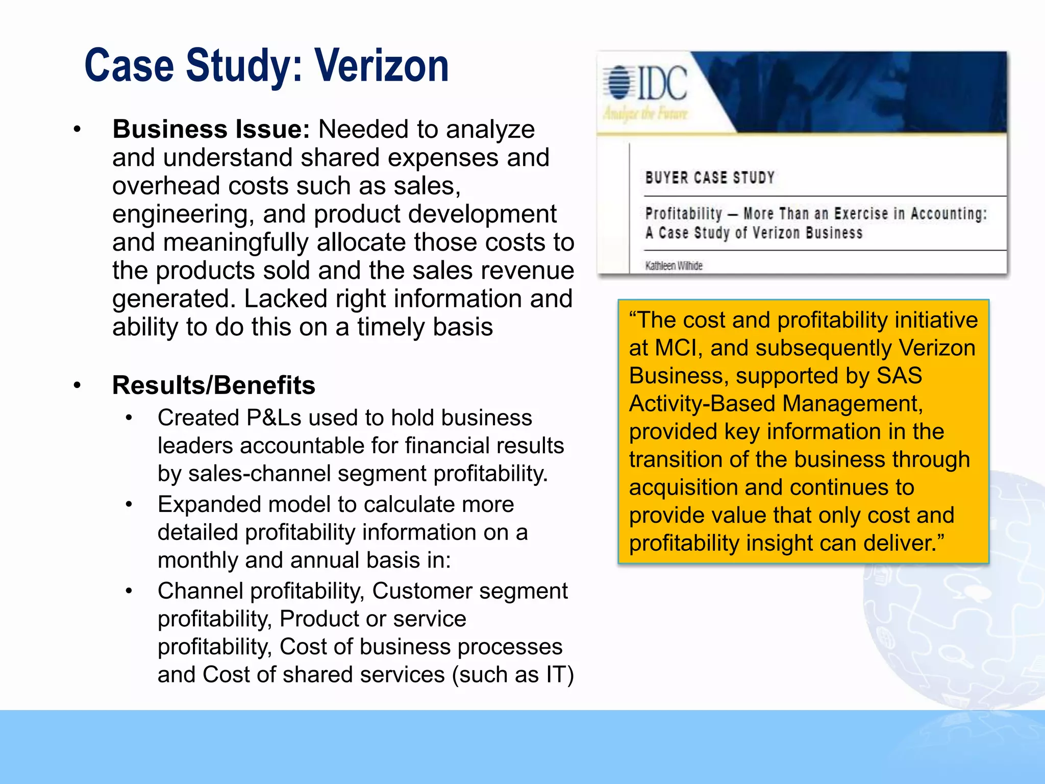 Case Study: Verizon
•    Business Issue: Needed to analyze
     and understand shared expenses and
     overhead costs such as sales,
     engineering, and product development
     and meaningfully allocate those costs to
     the products sold and the sales revenue
     generated. Lacked right information and
     ability to do this on a timely basis             “The cost and profitability initiative
                                                      at MCI, and subsequently Verizon
•    Results/Benefits                                 Business, supported by SAS
                                                      Activity-Based Management,
      •   Created P&Ls used to hold business
                                                      provided key information in the
          leaders accountable for financial results
                                                      transition of the business through
          by sales-channel segment profitability.
                                                      acquisition and continues to
      •   Expanded model to calculate more            provide value that only cost and
          detailed profitability information on a     profitability insight can deliver.”
          monthly and annual basis in:
      •   Channel profitability, Customer segment
          profitability, Product or service
          profitability, Cost of business processes
          and Cost of shared services (such as IT)
 