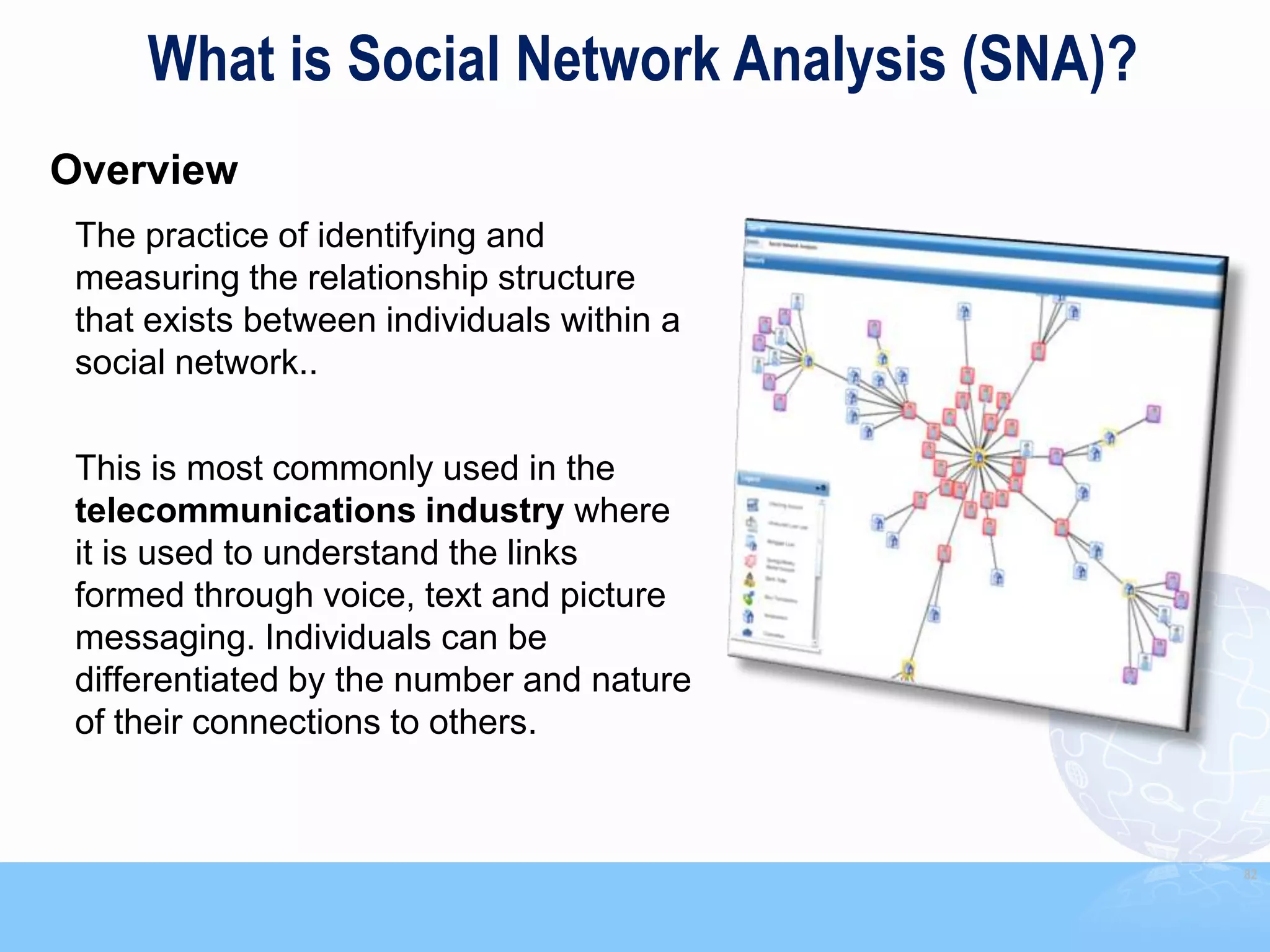 What is Social Network Analysis (SNA)?
Overview
 The practice of identifying and
 measuring the relationship structure
 that exists between individuals within a
 social network..

 This is most commonly used in the
 telecommunications industry where
 it is used to understand the links
 formed through voice, text and picture
 messaging. Individuals can be
 differentiated by the number and nature
 of their connections to others.



                                              82
 