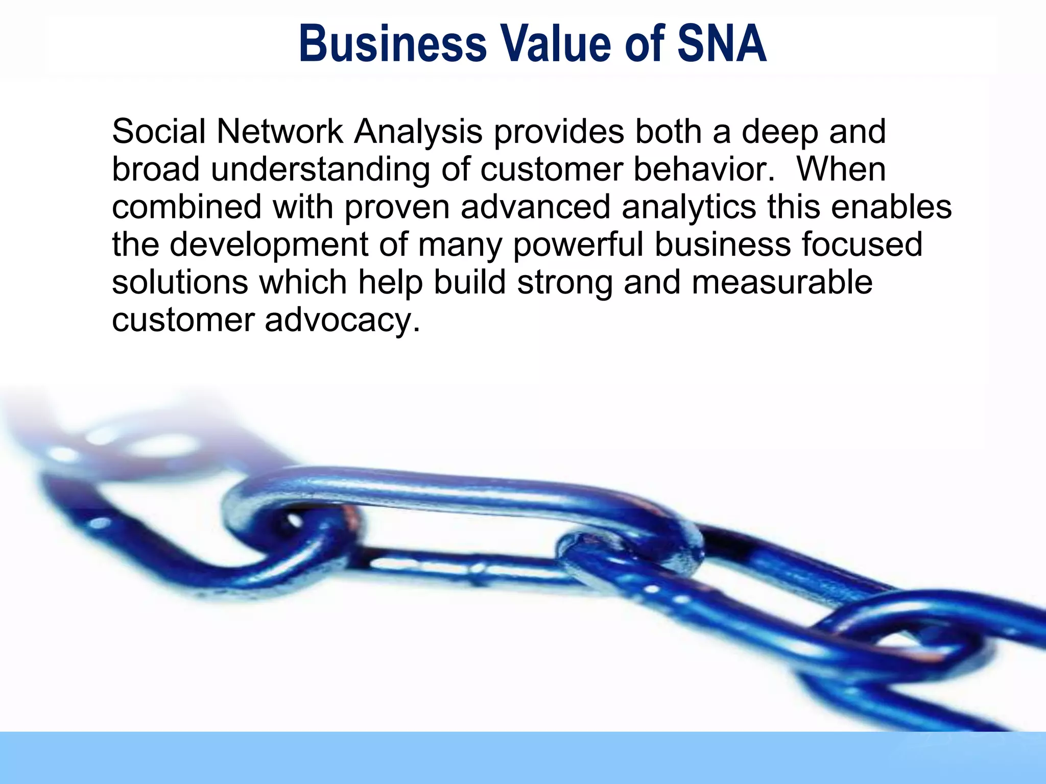 Business Value of SNA
Social Network Analysis provides both a deep and
broad understanding of customer behavior. When
combined with proven advanced analytics this enables
the development of many powerful business focused
solutions which help build strong and measurable
customer advocacy.




                                                       83
 