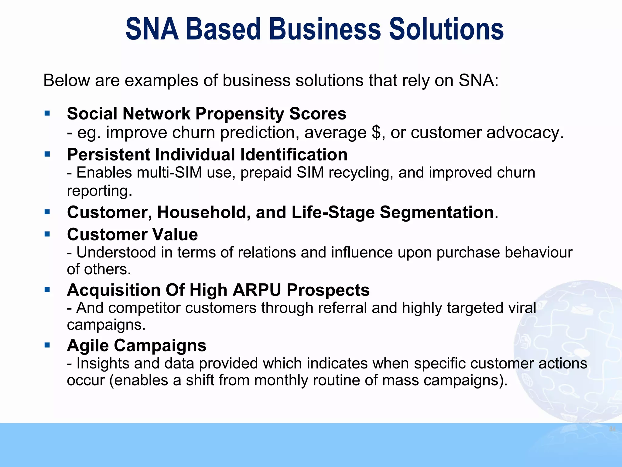 SNA Based Business Solutions
Below are examples of business solutions that rely on SNA:
 Social Network Propensity Scores
  - eg. improve churn prediction, average $, or customer advocacy.
 Persistent Individual Identification
   - Enables multi-SIM use, prepaid SIM recycling, and improved churn
   reporting.
 Customer, Household, and Life-Stage Segmentation.
 Customer Value
   - Understood in terms of relations and influence upon purchase behaviour
   of others.
 Acquisition Of High ARPU Prospects
   - And competitor customers through referral and highly targeted viral
   campaigns.
 Agile Campaigns
   - Insights and data provided which indicates when specific customer actions
   occur (enables a shift from monthly routine of mass campaigns).

                                                                                 84
 