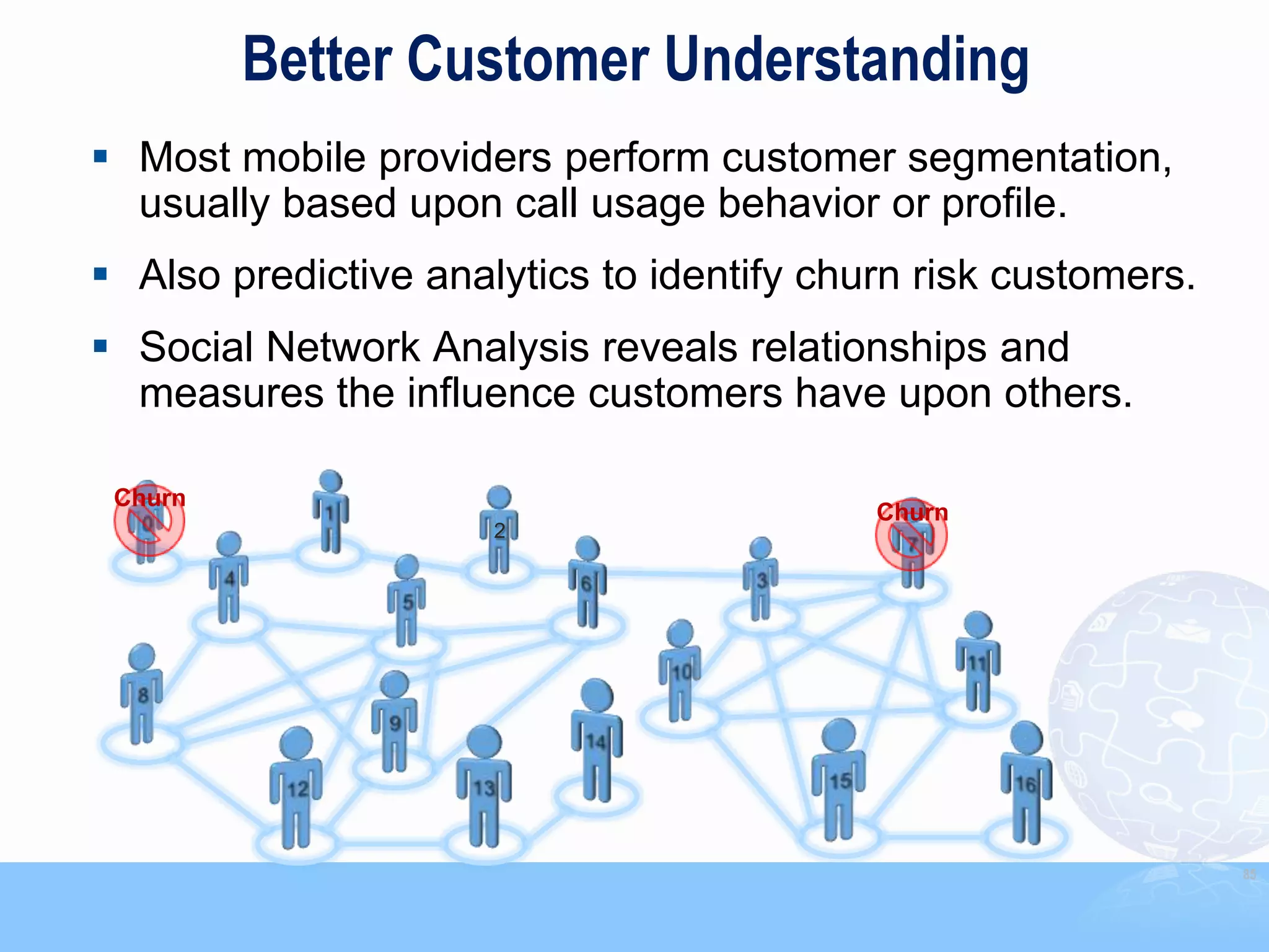 Better Customer Understanding
 Most mobile providers perform customer segmentation,
  usually based upon call usage behavior or profile.
 Also predictive analytics to identify churn risk customers.
 Social Network Analysis reveals relationships and
  measures the influence customers have upon others.

 Churn
                                           Churn
                      2




                                                                85
 