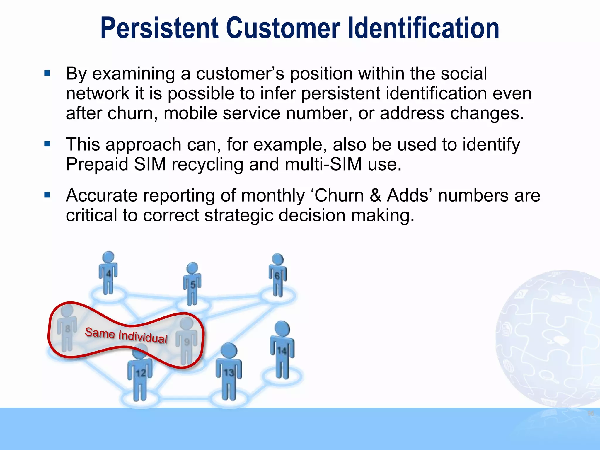 Persistent Customer Identification
 By examining a customer‟s position within the social
  network it is possible to infer persistent identification even
  after churn, mobile service number, or address changes.
 This approach can, for example, also be used to identify
  Prepaid SIM recycling and multi-SIM use.
 Accurate reporting of monthly „Churn & Adds‟ numbers are
  critical to correct strategic decision making.




                                                                   96
 