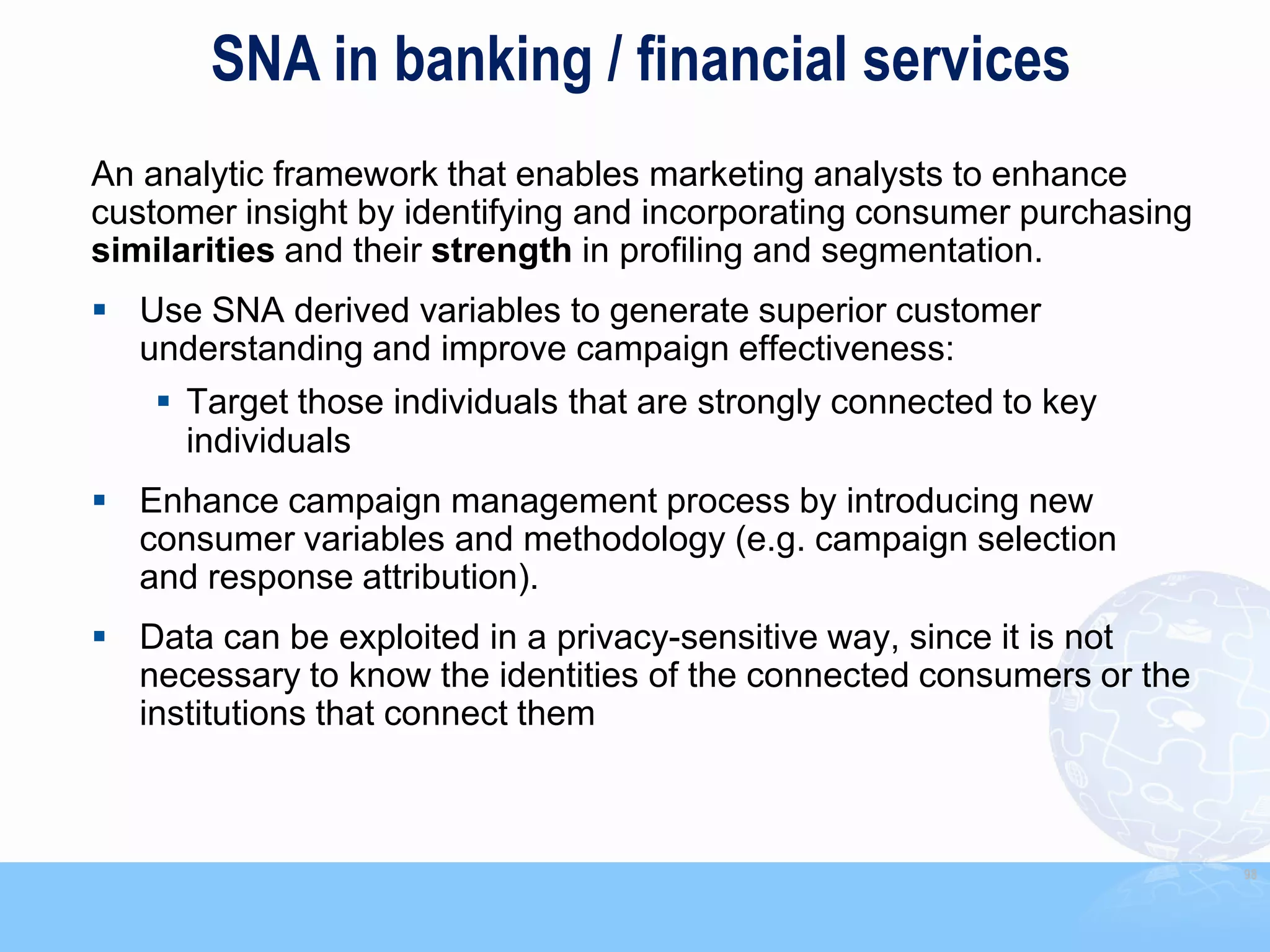 SNA in banking / financial services
An analytic framework that enables marketing analysts to enhance
customer insight by identifying and incorporating consumer purchasing
similarities and their strength in profiling and segmentation.
 Use SNA derived variables to generate superior customer
  understanding and improve campaign effectiveness:
     Target those individuals that are strongly connected to key
      individuals
 Enhance campaign management process by introducing new
  consumer variables and methodology (e.g. campaign selection
  and response attribution).
 Data can be exploited in a privacy-sensitive way, since it is not
  necessary to know the identities of the connected consumers or the
  institutions that connect them



                                                                        98
 