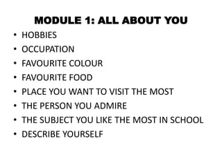 •
•
•
•
•
•
•
•

MODULE 1: ALL ABOUT YOU
HOBBIES
OCCUPATION
FAVOURITE COLOUR
FAVOURITE FOOD
PLACE YOU WANT TO VISIT THE MOST
THE PERSON YOU ADMIRE
THE SUBJECT YOU LIKE THE MOST IN SCHOOL
DESCRIBE YOURSELF

 