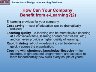 E-learning provides for your company: Cost saving   — cost of education can be dramatically reduced.  Learning quality  – e-learning can be more flexible (learning at a convenient time, learning spread over weeks, etc.) and can even provide a higher quality of learning.  Rapid training rollout   — e-learning can be delivered quickly across the organization.  Copying with shortened knowledge lifecycles   — for example, engineers and programmers are expected to learn fundamentally new skills every couple of years.  How Can Your Company  Benefit from e-Learning?(2) 