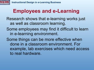 Employees and e-Learning   Research shows that e-learning works just as well as classroom learning. Some employees may find it difficult to learn in e-learning environment.  Some things can be more effective when done in a classroom environment. For example, lab exercises which need access to real hardware.  