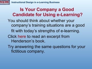 Is Your Company a Good  Candidate for Using e-Learning? You should think about whether your company’s training situations are a good  fit with today’s strengths of e-learning.  Click  here   to read an excerpt from Henderson’s book.  Try answering the same questions for your fictitious company.  
