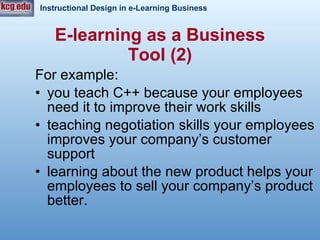 For example:  you teach C++ because your employees need it to improve their work skills teaching negotiation skills your employees improves your company’s customer support learning about the new product helps your employees to sell your company’s product better.  E-learning as a Business Tool (2) 