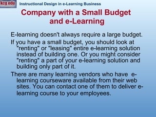 Company with a Small Budget  and e-Learning E-learning doesn't always require a large budget. If you have a small budget, you should look at "renting" or "leasing" entire e-learning solution instead of building one. Or you might consider "renting" a part of your e-learning solution and building only part of it.  There are many learning vendors who have  e-learning courseware available from their web sites. You can contact one of them to deliver e-learning course to your employees.   