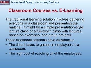 Classroom Courses vs. E-Learning The traditional learning solution involves gathering everyone in a classroom and presenting the material. It might be a simple presentation-style lecture class or a full-blown class with lectures, hands-on exercises, and group projects.  These traditional solutions have drawbacks: The time it takes to gather all employees in a classroom. The high cost of reaching all of the employees.  