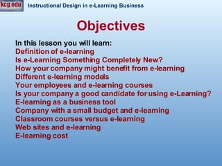 Objectives In this lesson you will learn:   Definition of e-learning Is e-Learning Something Completely New? How your company might benefit from e-learning  Different e-learning models Your employees and e-learning courses Is your company a good candidate for using e-Learning?  E-learning as a business tool  Company with a small budget and e-learning  Classroom courses versus e-learning Web sites and e-learning  E-learning cost  