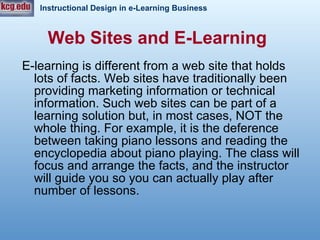 Web Sites and E-Learning   E-learning is different from a web site that holds lots of facts. Web sites have traditionally been providing marketing information or technical information. Such web sites can be part of a learning solution but, in most cases, NOT the whole thing. For example, it is the deference between taking piano lessons and reading the encyclopedia about piano playing. The class will focus and arrange the facts, and the instructor will guide you so you can actually play after number of lessons.  