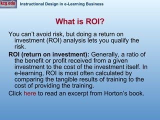 What is ROI? You can’t avoid risk, but doing a return on investment (ROI) analysis lets you qualify the risk.  ROI (return on investment):  Generally, a ratio of the benefit or profit received from a given investment to the cost of the investment itself. In e-learning, ROI is most often calculated by comparing the tangible results of training to the cost of providing the training.  Click  here  to read an excerpt from Horton’s book.  