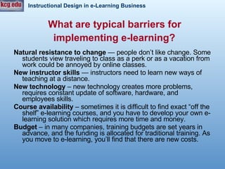 What are typical barriers for  implementing e-learning?   Natural resistance to change  — people don’t like change. Some students view traveling to class as a perk or as a vacation from work could be annoyed by online classes.   New instructor skills   — instructors need to learn new ways of teaching at a distance.   New technology  – new technology creates more problems, requires constant update of software, hardware, and employees skills.  Course availability  – sometimes it is difficult to find exact “off the shelf” e-learning courses, and you have to develop your own e-learning solution which requires more time and money.  Budget  – in many companies, training budgets are set years in advance, and the funding is allocated for traditional training. As you move to e-learning, you’ll find that there are new costs.  