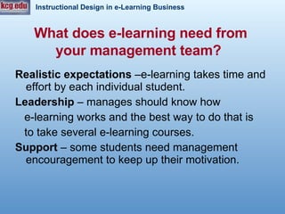 What does e-learning need from your management team?   Realistic expectations  –e-learning takes time and effort by each individual student.  Leadership  – manages should know how  e-learning works and the best way to do that is  to take several e-learning courses.  Support  – some students need management encouragement to keep up their motivation.  