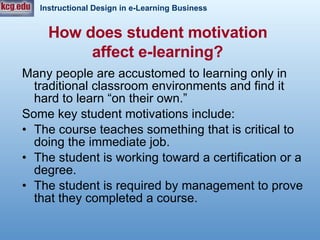 How does student motivation  affect e-learning?   Many people are accustomed to learning only in traditional classroom environments and find it hard to learn “on their own.” Some key student motivations include: The course teaches something that is critical to doing the immediate job. The student is working toward a certification or a degree.  The student is required by management to prove that they completed a course.  