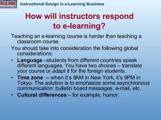 How will instructors respond  to e-learning?   Teaching an e-learning course is harder than teaching a classroom course. You should take into consideration the following global considerations:  Language  –students from different countries speak different languages. You have two choices – translate your course or adapt it for the foreign students.  Time zone   -- when it’s 8AM in New York, it’s 9PM in Tokyo. The solution is to emphasize some asynchronous communication: bulletin board messages, e-mail, etc.  Cultural differences  – for example, humor.   
