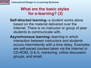 Self-directed learning --a student works alone based on the material delivered over the Internet. There is no instructor or group of peer students to communicate with. Asynchronous learning --learning in which interaction between instructors and students occurs intermittently with a time delay. Examples are self-paced courses taken via the Internet or CD-ROM, Q & A, mentoring, online discussion groups, and email.  What are the basic styles  for e-learning? (3) 