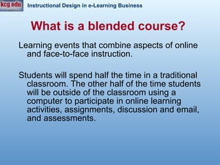 What is a blended course?   Learning events that combine aspects of online and face-to-face instruction.  Students will spend half the time in a traditional classroom. The other half of the time students will be outside of the classroom using a computer to participate in online learning activities, assignments, discussion and email, and assessments.  