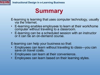 Summary   E-learning is learning that uses computer technology, usually via the Internet. E-learning enables employees to learn at their work/home computer without traveling to a classroom. E-learning can be a scheduled session with an instructor or it can be an on-demand course. E-learning can help your business so that: Employees can learn without traveling to class—you can save on travel costs. Employees can learn at their convenience. Employees can learn based on their learning styles.  