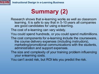 Research shows that e-learning works as well as classroom learning. It is safe to say that in 5-10 years all companies are good candidates for using e-learning.  The cost of e-learning can vary widely. You could spend hundreds, or you could spend multimillions. The cost components for e-learning include the courseware, the course delivery expenses (including instructors), marketing/promotional communications with the students, administration and support expenses.  The size and complexity of your training problem influencing your e-learning costs.  You can’t avoid risk, but ROI lets you predict the risk.  Summary (2) 