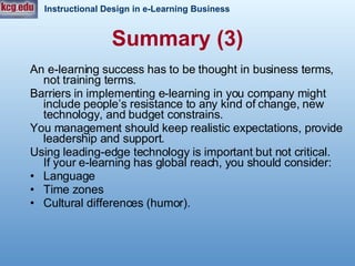 An e-learning success has to be thought in business terms, not training terms. Barriers in implementing e-learning in you company might include people’s resistance to any kind of change, new technology, and budget constrains.  You management should keep realistic expectations, provide leadership and support.  Using leading-edge technology is important but not critical.  If your e-learning has global reach, you should consider: Language Time zones Cultural differences (humor). Summary (3) 