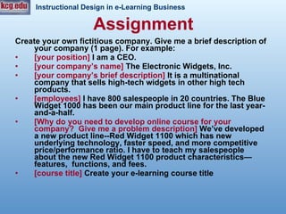 Assignment Create your own fictitious company. Give me a brief description of your company (1 page). For example: [your position]  I am a CEO.  [your company’s name]  The Electronic Widgets, Inc.  [your company’s brief description]  It is a multinational company that sells high-tech widgets in other high tech products.  [employees]  I have 800 salespeople in 20 countries. The Blue Widget 1000 has been our main product line for the last year-and-a-half.  [Why do you need to develop online course for your company?  Give me a problem description]  We’ve developed a new product line--Red Widget 1100 which has new underlying technology, faster speed, and more competitive price/performance ratio. I have to teach my salespeople about the new Red Widget 1100 product characteristics—features,  functions, and fees. [course title]  Create your e-learning course title  