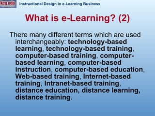 There many different terms which are used interchangeably:  technology-based learning ,  technology-based training ,  computer-based training ,  computer-based learning ,  computer-based instruction ,  computer-based education ,  Web-based training ,  Internet-based training ,  Intranet-based training ,  distance education, distance learning, distance training .  What is e-Learning? (2) 