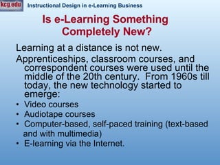 Is e-Learning Something  Completely New? Learning at a distance is not new.  Apprenticeships, classroom courses, and correspondent courses were used until the middle of the 20th century.  From 1960s till today, the new technology started to emerge: Video courses Audiotape courses Computer-based, self-paced training (text-based and with multimedia) E-learning via the Internet. 