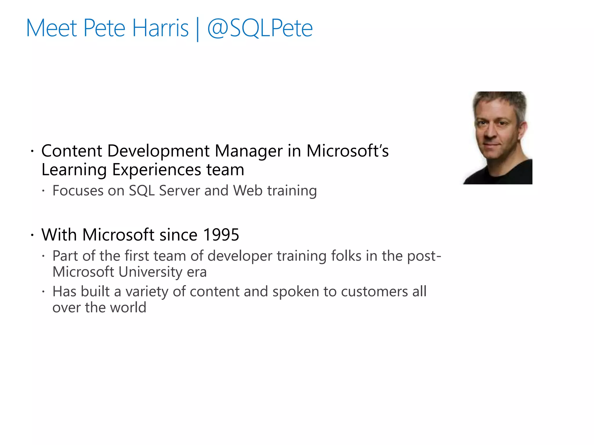  Content Development Manager in Microsoft’s
Learning Experiences team
 Focuses on SQL Server and Web training
 With Microsoft since 1995
 Part of the first team of developer training folks in the post-
Microsoft University era
 Has built a variety of content and spoken to customers all
over the world
 