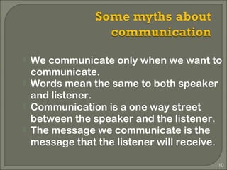 10
 We communicate only when we want to
communicate.
 Words mean the same to both speaker
and listener.
 Communication is a one way street
between the speaker and the listener.
 The message we communicate is the
message that the listener will receive.
 