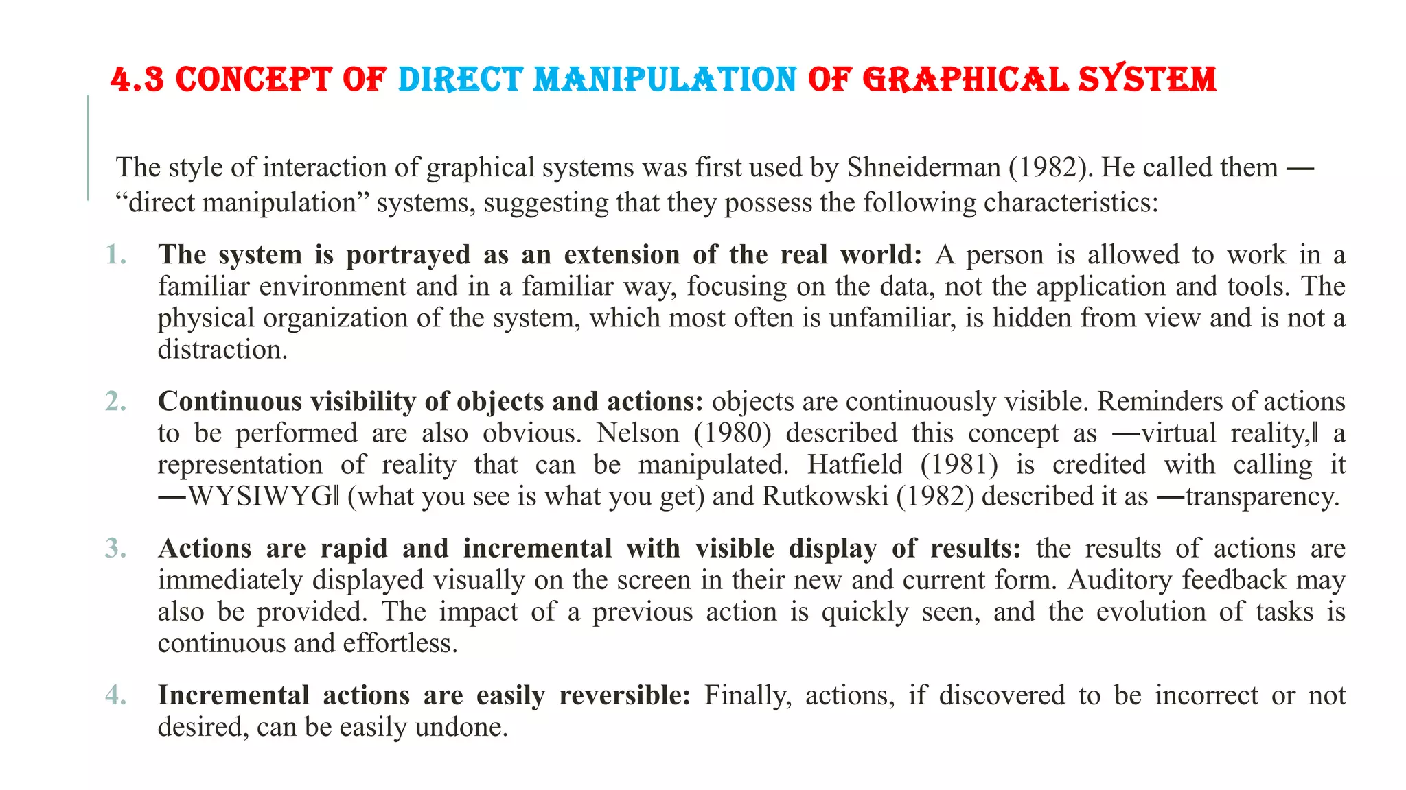 4.3 CONCEPT OF DIRECT MANIPULATION OF GRAPHICAL SYSTEM The style of interaction of graphical systems was first used by Shneiderman (1982). He called them ― “direct manipulation” systems, suggesting that they possess the following characteristics: 1. The system is portrayed as an extension of the real world: A person is allowed to work in a familiar environment and in a familiar way, focusing on the data, not the application and tools. The physical organization of the system, which most often is unfamiliar, is hidden from view and is not a distraction. 2. Continuous visibility of objects and actions: objects are continuously visible. Reminders of actions to be performed are also obvious. Nelson (1980) described this concept as ―virtual reality,‖ a representation of reality that can be manipulated. Hatfield (1981) is credited with calling it ―WYSIWYG‖ (what you see is what you get) and Rutkowski (1982) described it as ―transparency. 3. Actions are rapid and incremental with visible display of results: the results of actions are immediately displayed visually on the screen in their new and current form. Auditory feedback may also be provided. The impact of a previous action is quickly seen, and the evolution of tasks is continuous and effortless. 4. Incremental actions are easily reversible: Finally, actions, if discovered to be incorrect or not desired, can be easily undone. 