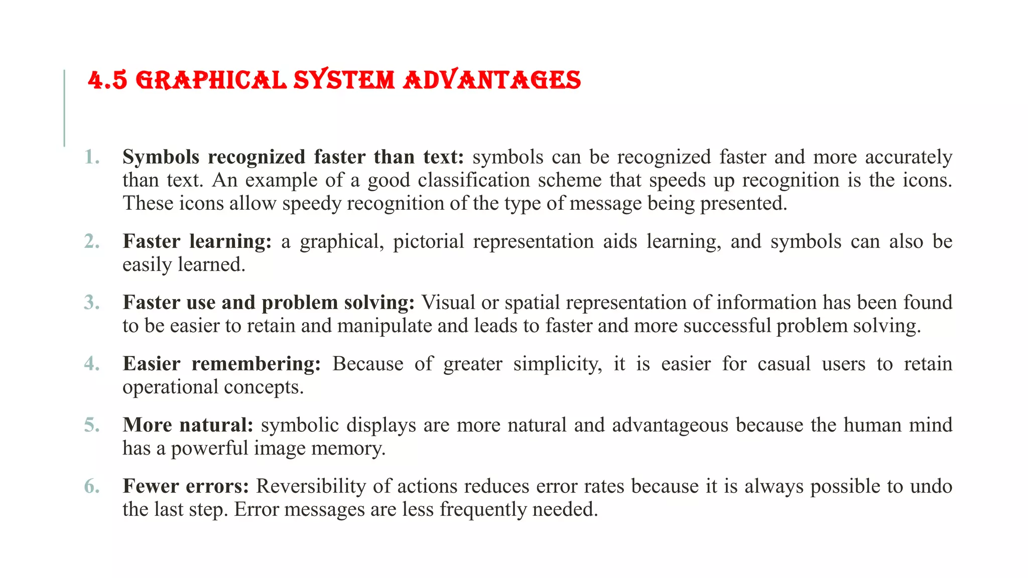 4.5 GRAPHICAL SYSTEM ADVANTAGES 1. Symbols recognized faster than text: symbols can be recognized faster and more accurately than text. An example of a good classification scheme that speeds up recognition is the icons. These icons allow speedy recognition of the type of message being presented. 2. Faster learning: a graphical, pictorial representation aids learning, and symbols can also be easily learned. 3. Faster use and problem solving: Visual or spatial representation of information has been found to be easier to retain and manipulate and leads to faster and more successful problem solving. 4. Easier remembering: Because of greater simplicity, it is easier for casual users to retain operational concepts. 5. More natural: symbolic displays are more natural and advantageous because the human mind has a powerful image memory. 6. Fewer errors: Reversibility of actions reduces error rates because it is always possible to undo the last step. Error messages are less frequently needed. 