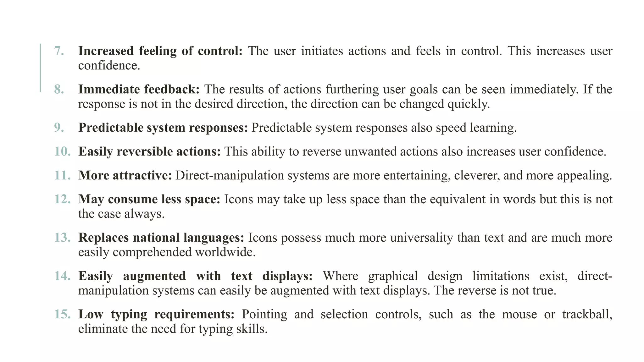 7. Increased feeling of control: The user initiates actions and feels in control. This increases user confidence. 8. Immediate feedback: The results of actions furthering user goals can be seen immediately. If the response is not in the desired direction, the direction can be changed quickly. 9. Predictable system responses: Predictable system responses also speed learning. 10. Easily reversible actions: This ability to reverse unwanted actions also increases user confidence. 11. More attractive: Direct-manipulation systems are more entertaining, cleverer, and more appealing. 12. May consume less space: Icons may take up less space than the equivalent in words but this is not the case always. 13. Replaces national languages: Icons possess much more universality than text and are much more easily comprehended worldwide. 14. Easily augmented with text displays: Where graphical design limitations exist, direct- manipulation systems can easily be augmented with text displays. The reverse is not true. 15. Low typing requirements: Pointing and selection controls, such as the mouse or trackball, eliminate the need for typing skills. 