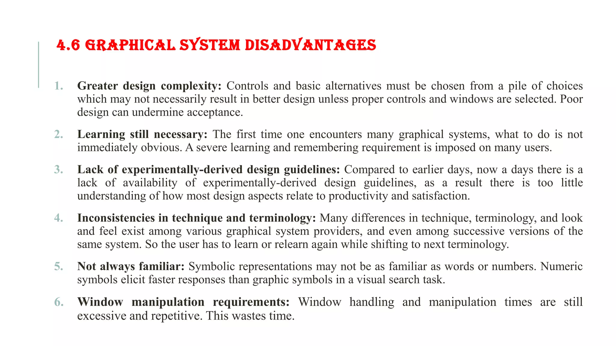 4.6 GRAPHICAL SYSTEM DISADVANTAGES 1. Greater design complexity: Controls and basic alternatives must be chosen from a pile of choices which may not necessarily result in better design unless proper controls and windows are selected. Poor design can undermine acceptance. 2. Learning still necessary: The first time one encounters many graphical systems, what to do is not immediately obvious. A severe learning and remembering requirement is imposed on many users. 3. Lack of experimentally-derived design guidelines: Compared to earlier days, now a days there is a lack of availability of experimentally-derived design guidelines, as a result there is too little understanding of how most design aspects relate to productivity and satisfaction. 4. Inconsistencies in technique and terminology: Many differences in technique, terminology, and look and feel exist among various graphical system providers, and even among successive versions of the same system. So the user has to learn or relearn again while shifting to next terminology. 5. Not always familiar: Symbolic representations may not be as familiar as words or numbers. Numeric symbols elicit faster responses than graphic symbols in a visual search task. 6. Window manipulation requirements: Window handling and manipulation times are still excessive and repetitive. This wastes time. 
