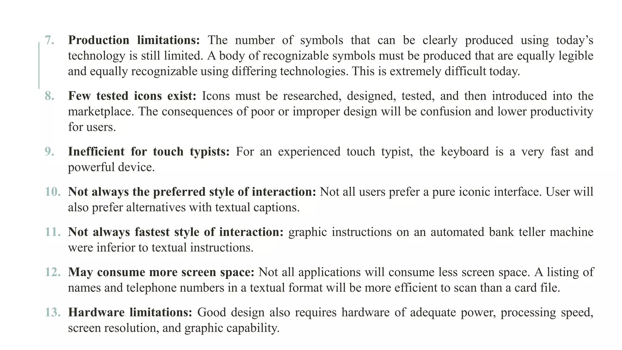 7. Production limitations: The number of symbols that can be clearly produced using today’s technology is still limited. A body of recognizable symbols must be produced that are equally legible and equally recognizable using differing technologies. This is extremely difficult today. 8. Few tested icons exist: Icons must be researched, designed, tested, and then introduced into the marketplace. The consequences of poor or improper design will be confusion and lower productivity for users. 9. Inefficient for touch typists: For an experienced touch typist, the keyboard is a very fast and powerful device. 10. Not always the preferred style of interaction: Not all users prefer a pure iconic interface. User will also prefer alternatives with textual captions. 11. Not always fastest style of interaction: graphic instructions on an automated bank teller machine were inferior to textual instructions. 12. May consume more screen space: Not all applications will consume less screen space. A listing of names and telephone numbers in a textual format will be more efficient to scan than a card file. 13. Hardware limitations: Good design also requires hardware of adequate power, processing speed, screen resolution, and graphic capability. 