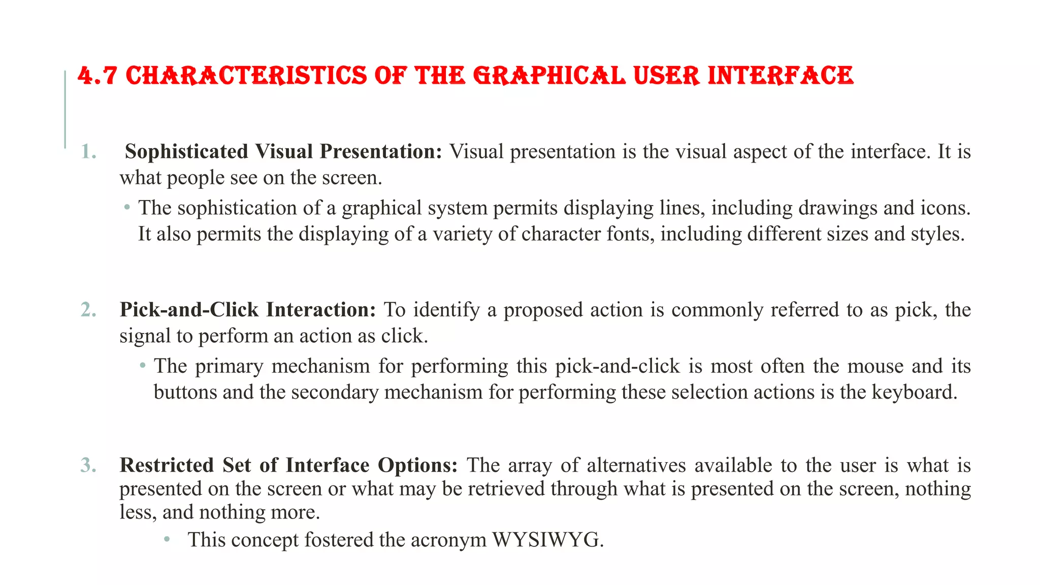 4.7 CHARACTERISTICS OF THE GRAPHICAL USER INTERFACE 1. Sophisticated Visual Presentation: Visual presentation is the visual aspect of the interface. It is what people see on the screen. • The sophistication of a graphical system permits displaying lines, including drawings and icons. It also permits the displaying of a variety of character fonts, including different sizes and styles. 2. Pick-and-Click Interaction: To identify a proposed action is commonly referred to as pick, the signal to perform an action as click. • The primary mechanism for performing this pick-and-click is most often the mouse and its buttons and the secondary mechanism for performing these selection actions is the keyboard. 3. Restricted Set of Interface Options: The array of alternatives available to the user is what is presented on the screen or what may be retrieved through what is presented on the screen, nothing less, and nothing more. • This concept fostered the acronym WYSIWYG. 