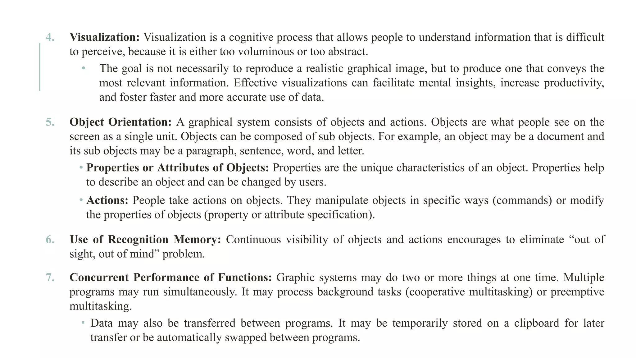 4. Visualization: Visualization is a cognitive process that allows people to understand information that is difficult to perceive, because it is either too voluminous or too abstract. • The goal is not necessarily to reproduce a realistic graphical image, but to produce one that conveys the most relevant information. Effective visualizations can facilitate mental insights, increase productivity, and foster faster and more accurate use of data. 5. Object Orientation: A graphical system consists of objects and actions. Objects are what people see on the screen as a single unit. Objects can be composed of sub objects. For example, an object may be a document and its sub objects may be a paragraph, sentence, word, and letter. • Properties or Attributes of Objects: Properties are the unique characteristics of an object. Properties help to describe an object and can be changed by users. • Actions: People take actions on objects. They manipulate objects in specific ways (commands) or modify the properties of objects (property or attribute specification). 6. Use of Recognition Memory: Continuous visibility of objects and actions encourages to eliminate “out of sight, out of mind” problem. 7. Concurrent Performance of Functions: Graphic systems may do two or more things at one time. Multiple programs may run simultaneously. It may process background tasks (cooperative multitasking) or preemptive multitasking.  Data may also be transferred between programs. It may be temporarily stored on a clipboard for later transfer or be automatically swapped between programs. 