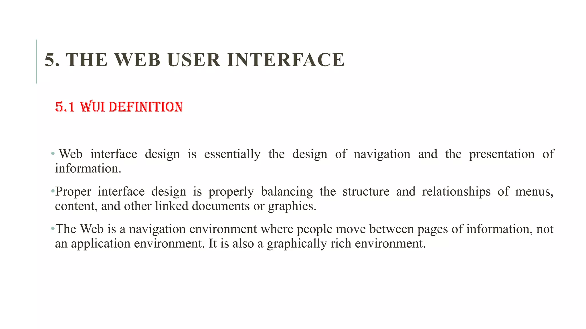 5. THE WEB USER INTERFACE 5.1 WUI Definition • Web interface design is essentially the design of navigation and the presentation of information. •Proper interface design is properly balancing the structure and relationships of menus, content, and other linked documents or graphics. •The Web is a navigation environment where people move between pages of information, not an application environment. It is also a graphically rich environment. 