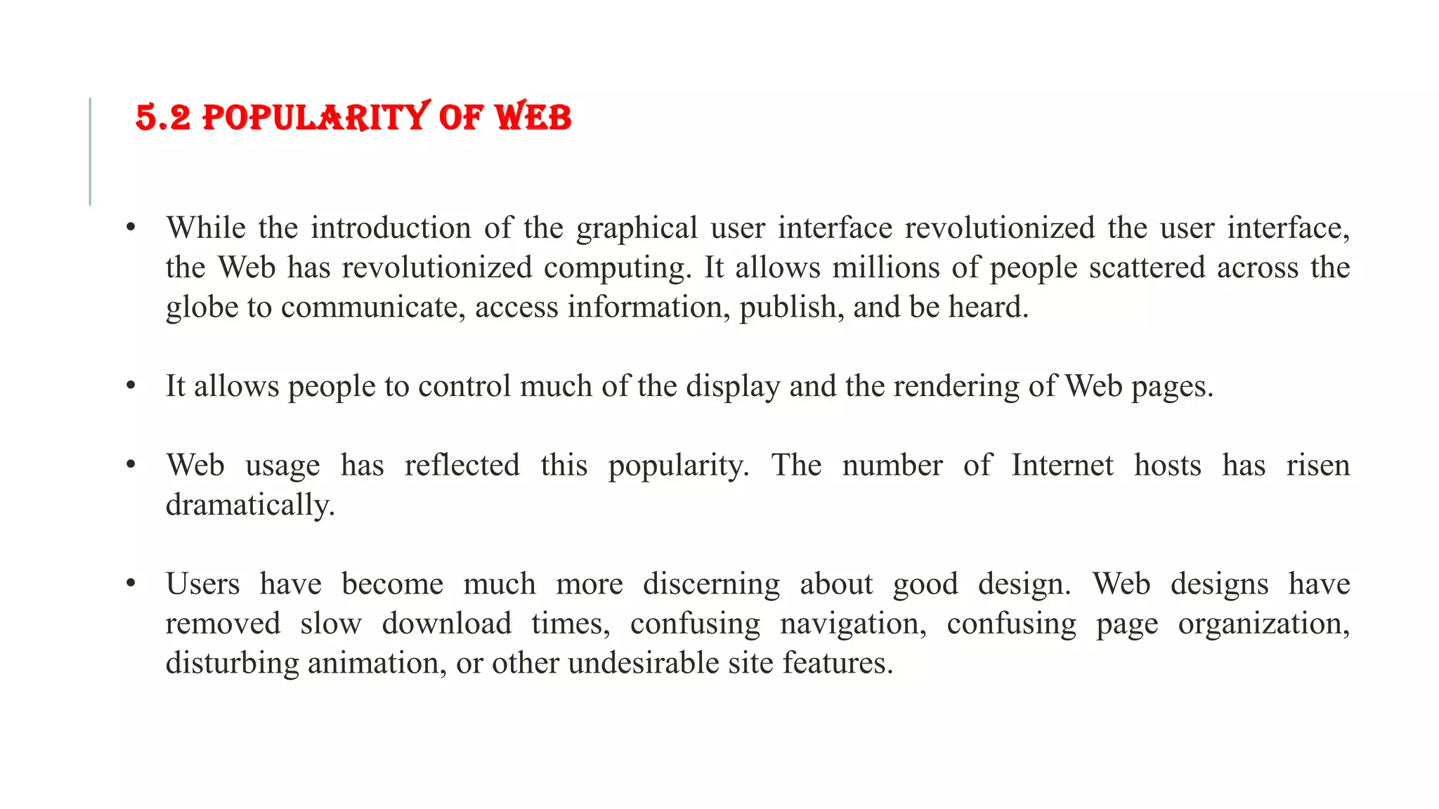 5.2 POPULARITY OF WEB • While the introduction of the graphical user interface revolutionized the user interface, the Web has revolutionized computing. It allows millions of people scattered across the globe to communicate, access information, publish, and be heard. • It allows people to control much of the display and the rendering of Web pages. • Web usage has reflected this popularity. The number of Internet hosts has risen dramatically. • Users have become much more discerning about good design. Web designs have removed slow download times, confusing navigation, confusing page organization, disturbing animation, or other undesirable site features. 