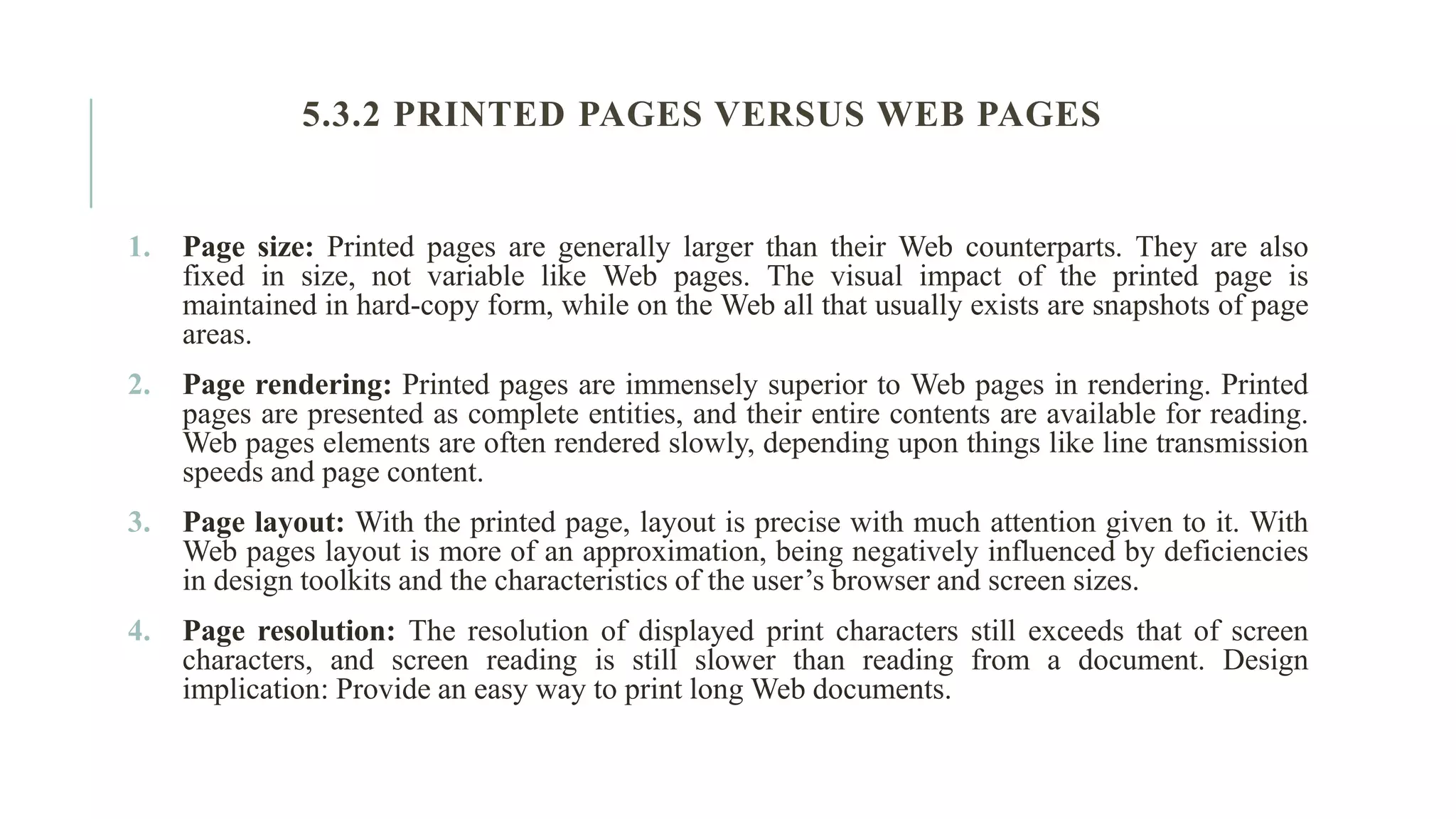 5.3.2 PRINTED PAGES VERSUS WEB PAGES 1. Page size: Printed pages are generally larger than their Web counterparts. They are also fixed in size, not variable like Web pages. The visual impact of the printed page is maintained in hard-copy form, while on the Web all that usually exists are snapshots of page areas. 2. Page rendering: Printed pages are immensely superior to Web pages in rendering. Printed pages are presented as complete entities, and their entire contents are available for reading. Web pages elements are often rendered slowly, depending upon things like line transmission speeds and page content. 3. Page layout: With the printed page, layout is precise with much attention given to it. With Web pages layout is more of an approximation, being negatively influenced by deficiencies in design toolkits and the characteristics of the user’s browser and screen sizes. 4. Page resolution: The resolution of displayed print characters still exceeds that of screen characters, and screen reading is still slower than reading from a document. Design implication: Provide an easy way to print long Web documents. 