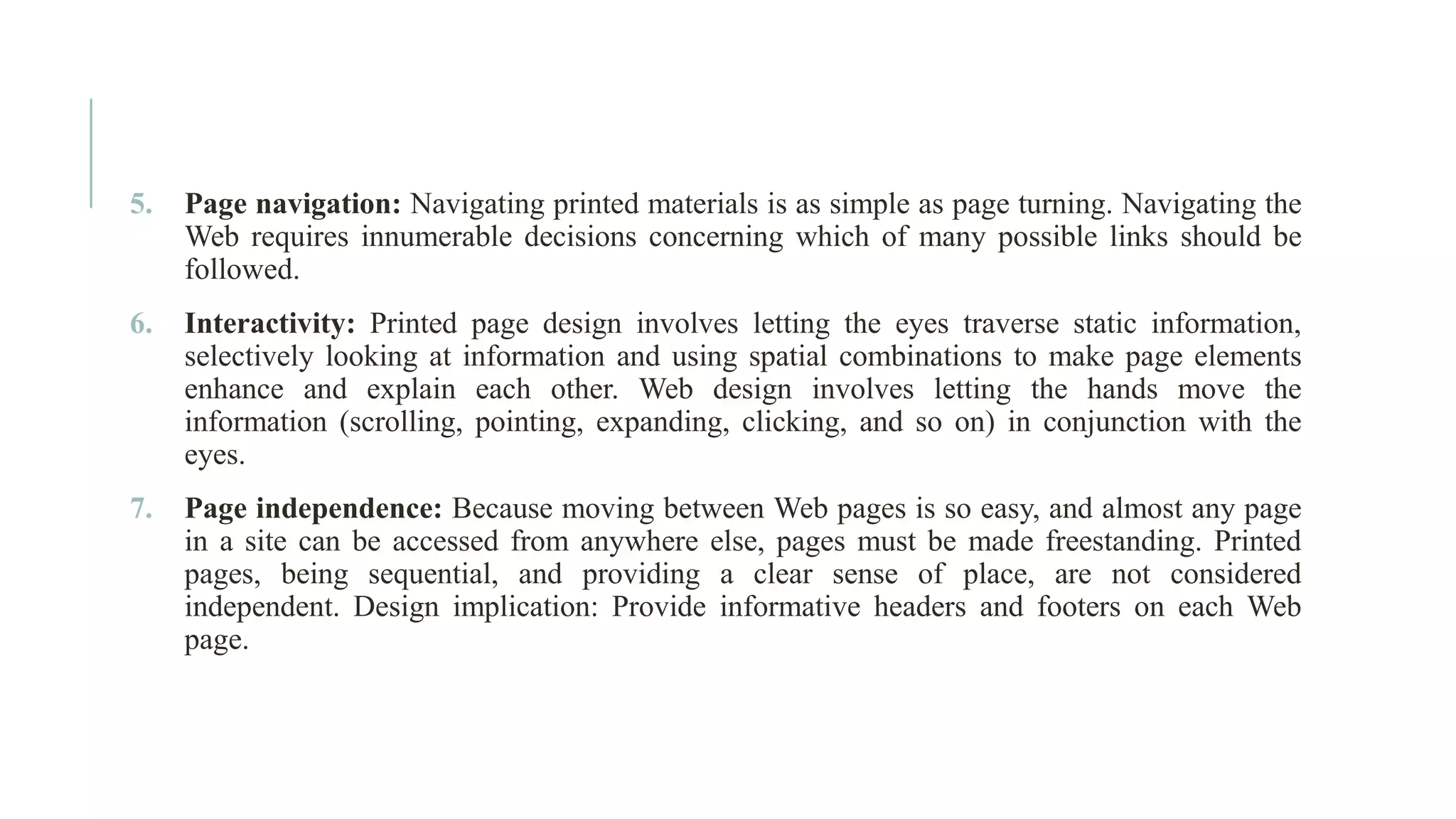 5. Page navigation: Navigating printed materials is as simple as page turning. Navigating the Web requires innumerable decisions concerning which of many possible links should be followed. 6. Interactivity: Printed page design involves letting the eyes traverse static information, selectively looking at information and using spatial combinations to make page elements enhance and explain each other. Web design involves letting the hands move the information (scrolling, pointing, expanding, clicking, and so on) in conjunction with the eyes. 7. Page independence: Because moving between Web pages is so easy, and almost any page in a site can be accessed from anywhere else, pages must be made freestanding. Printed pages, being sequential, and providing a clear sense of place, are not considered independent. Design implication: Provide informative headers and footers on each Web page. 