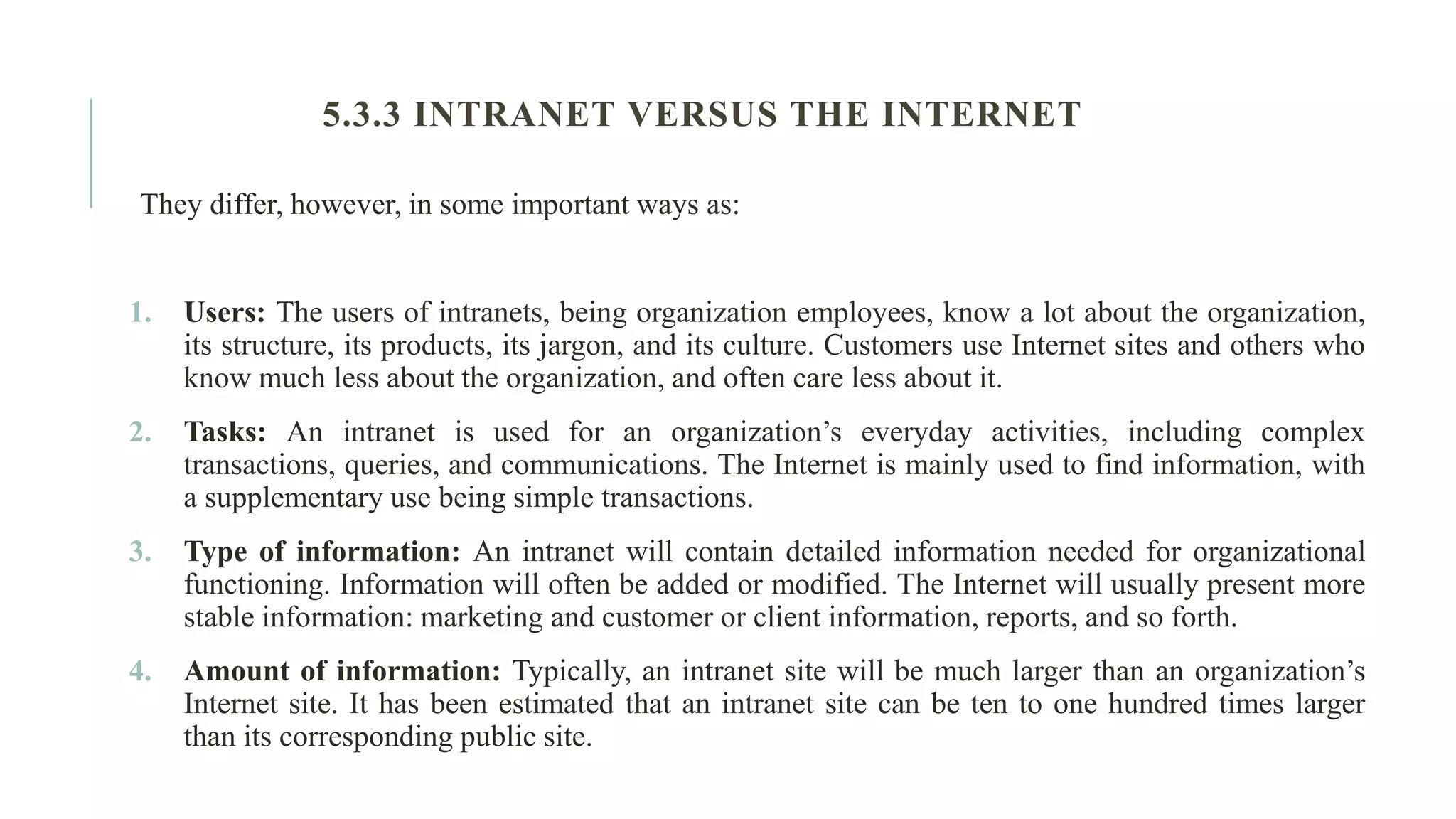 They differ, however, in some important ways as: 1. Users: The users of intranets, being organization employees, know a lot about the organization, its structure, its products, its jargon, and its culture. Customers use Internet sites and others who know much less about the organization, and often care less about it. 2. Tasks: An intranet is used for an organization’s everyday activities, including complex transactions, queries, and communications. The Internet is mainly used to find information, with a supplementary use being simple transactions. 3. Type of information: An intranet will contain detailed information needed for organizational functioning. Information will often be added or modified. The Internet will usually present more stable information: marketing and customer or client information, reports, and so forth. 4. Amount of information: Typically, an intranet site will be much larger than an organization’s Internet site. It has been estimated that an intranet site can be ten to one hundred times larger than its corresponding public site. 5.3.3 INTRANET VERSUS THE INTERNET 