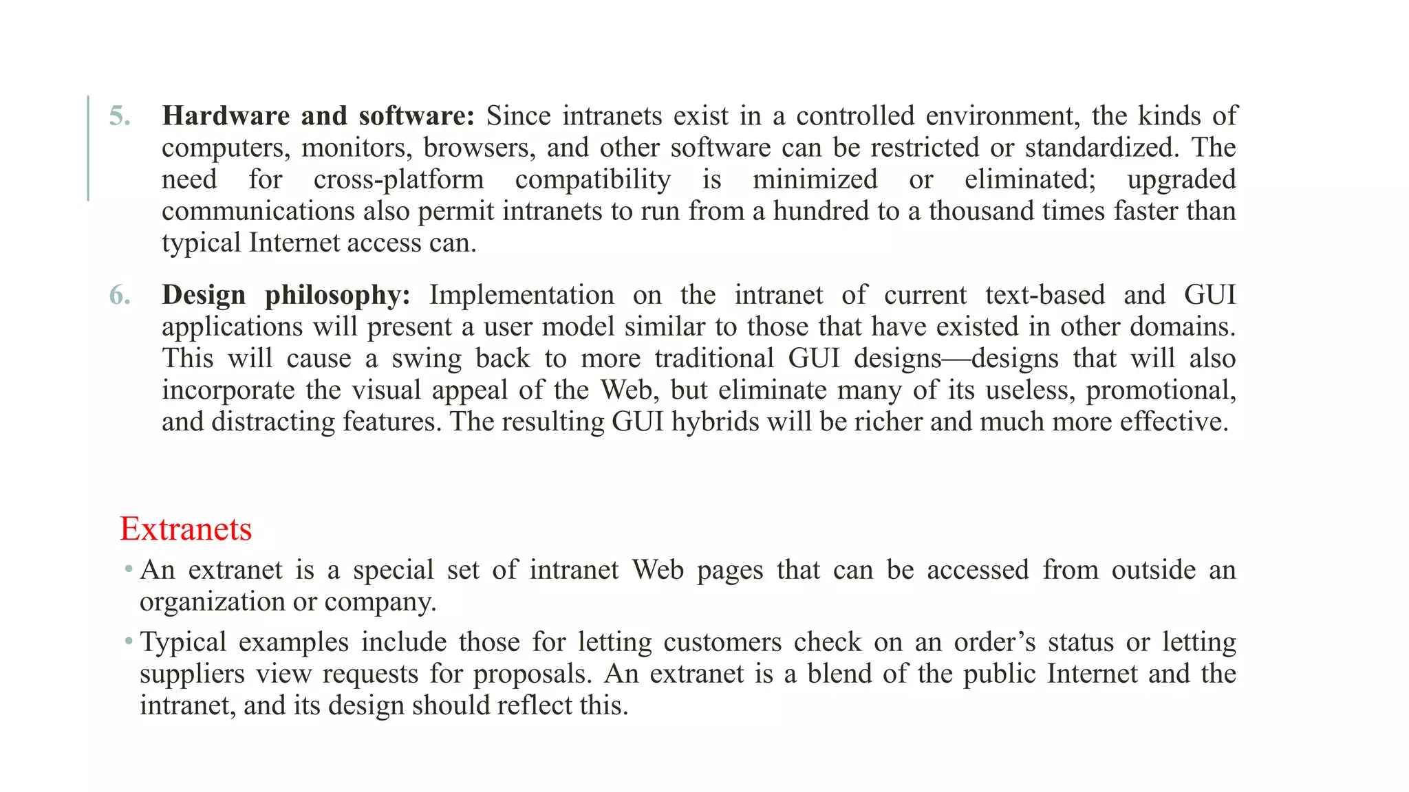 5. Hardware and software: Since intranets exist in a controlled environment, the kinds of computers, monitors, browsers, and other software can be restricted or standardized. The need for cross-platform compatibility is minimized or eliminated; upgraded communications also permit intranets to run from a hundred to a thousand times faster than typical Internet access can. 6. Design philosophy: Implementation on the intranet of current text-based and GUI applications will present a user model similar to those that have existed in other domains. This will cause a swing back to more traditional GUI designs—designs that will also incorporate the visual appeal of the Web, but eliminate many of its useless, promotional, and distracting features. The resulting GUI hybrids will be richer and much more effective. Extranets • An extranet is a special set of intranet Web pages that can be accessed from outside an organization or company. • Typical examples include those for letting customers check on an order’s status or letting suppliers view requests for proposals. An extranet is a blend of the public Internet and the intranet, and its design should reflect this. 