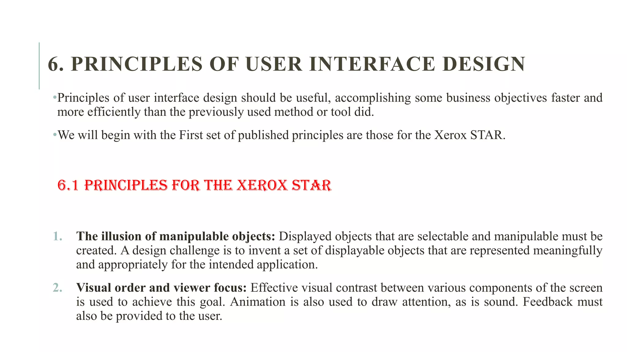 6. PRINCIPLES OF USER INTERFACE DESIGN •Principles of user interface design should be useful, accomplishing some business objectives faster and more efficiently than the previously used method or tool did. •We will begin with the First set of published principles are those for the Xerox STAR. 6.1 Principles for the Xerox STAR 1. The illusion of manipulable objects: Displayed objects that are selectable and manipulable must be created. A design challenge is to invent a set of displayable objects that are represented meaningfully and appropriately for the intended application. 2. Visual order and viewer focus: Effective visual contrast between various components of the screen is used to achieve this goal. Animation is also used to draw attention, as is sound. Feedback must also be provided to the user. 