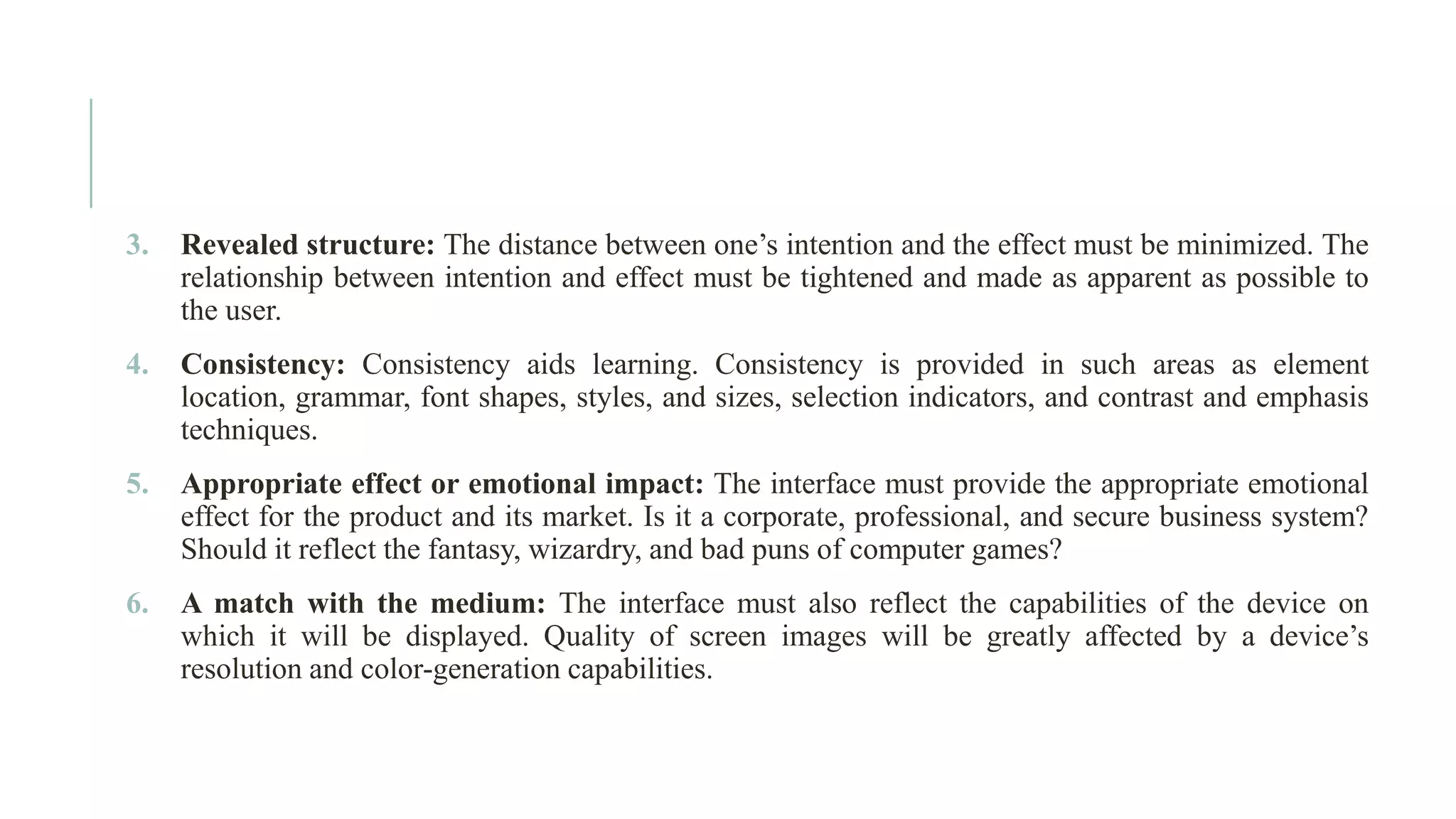 3. Revealed structure: The distance between one’s intention and the effect must be minimized. The relationship between intention and effect must be tightened and made as apparent as possible to the user. 4. Consistency: Consistency aids learning. Consistency is provided in such areas as element location, grammar, font shapes, styles, and sizes, selection indicators, and contrast and emphasis techniques. 5. Appropriate effect or emotional impact: The interface must provide the appropriate emotional effect for the product and its market. Is it a corporate, professional, and secure business system? Should it reflect the fantasy, wizardry, and bad puns of computer games? 6. A match with the medium: The interface must also reflect the capabilities of the device on which it will be displayed. Quality of screen images will be greatly affected by a device’s resolution and color-generation capabilities. 